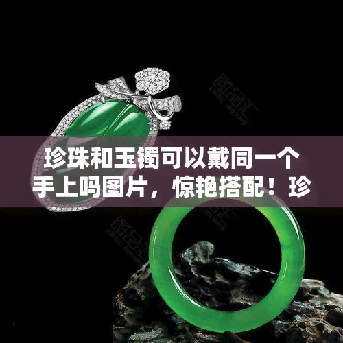 珍珠和玉镯可以戴同一个手上吗图片，惊艳搭配！珍珠与玉镯能否在同一手上闪耀光彩？看图揭晓答案！