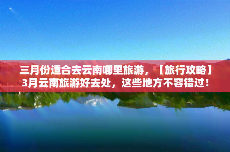 三月份适合去云南哪里旅游，【旅行攻略】3月云南旅游好去处，这些地方不容错过！