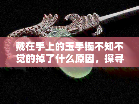 戴在手上的玉手镯不知不觉的掉了什么原因，探寻玉手镯丢失的原因：戴在手上的玉手镯为何会无声无息地消失？