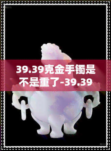 39.39克金手镯是不是重了-39.39克金手镯是不是重了呢