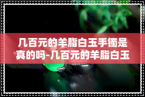 几百元的羊脂白玉手镯是真的吗-几百元的羊脂白玉手镯是真的吗吗