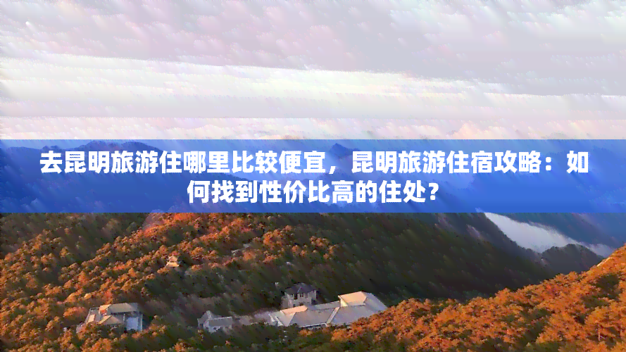 去昆明旅游住哪里比较便宜，昆明旅游住宿攻略：如何找到性价比高的住处？