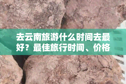 去云南旅游什么时间去更好？更佳旅行时间、价格更低点全在这！