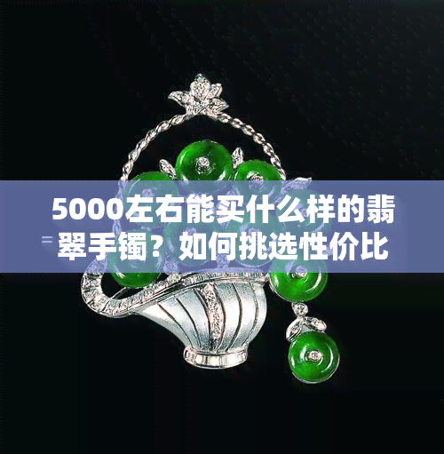 5000左右能买什么样的翡翠手镯？如何挑选性价比高的款式？