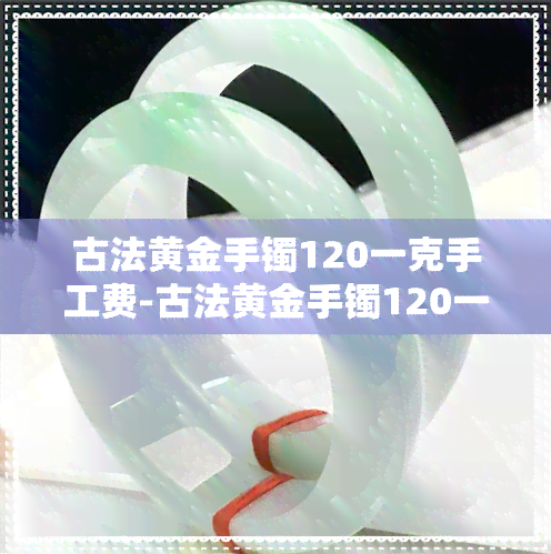 古法黄金手镯120一克手工费-古法黄金手镯120一克手工费多少钱