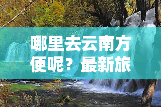 哪里去云南方便呢？最新旅游路线图及推荐景点，从哪里出发最省钱？