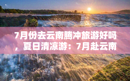 7月份去云南腾冲旅游好吗，夏日清凉游：7月赴云南腾冲，体验别样风情！