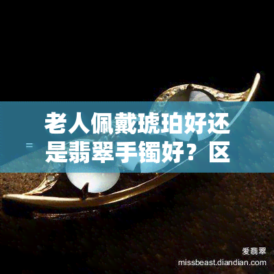 老人佩戴琥珀好还是翡翠手镯好？区别与选择指南