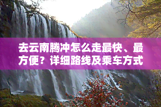 去云南腾冲怎么走最快、最方便？详细路线及乘车方式解析