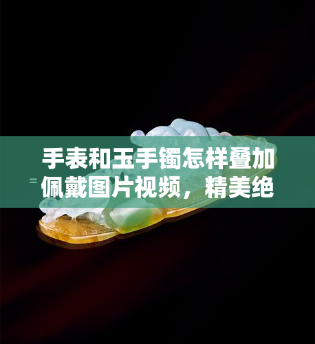 手表和玉手镯怎样叠加佩戴图片视频，精美绝伦！教你如何将手表与玉手镯完美叠戴，让你的手腕更加时尚抢眼！（附图）