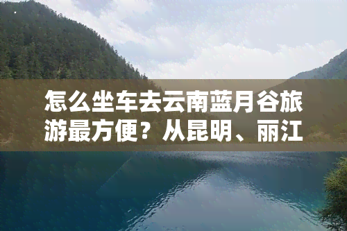 怎么坐车去云南蓝月谷旅游最方便？从昆明、丽江出发的时间及路线解析