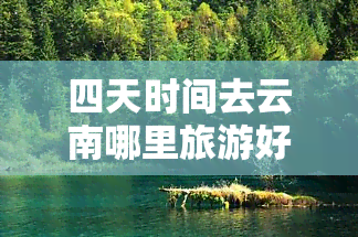 四天时间去云南哪里旅游好玩？更佳路线及必去景点推荐！