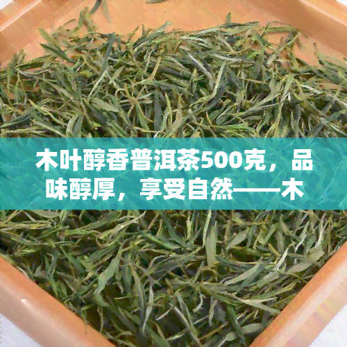 木叶醇香普洱茶500克，品味醇厚，享受自然——木叶醇香普洱茶500克