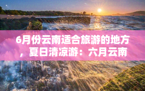 6月份云南适合旅游的地方，夏日清凉游：六月云南旅行胜地推荐