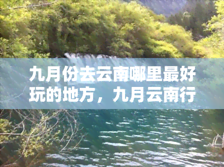 九月份去云南哪里更好玩的地方，九月云南行：揭秘更佳旅游胜地！