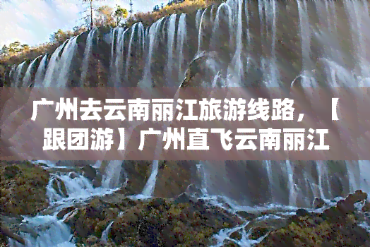 广州去云南丽江旅游线路，【跟团游】广州直飞云南丽江6日5晚品质纯玩游-玉龙雪山 拉市海 束河古镇 印象丽江，超值赠送大理古城、苍山大索道、三塔文化公园