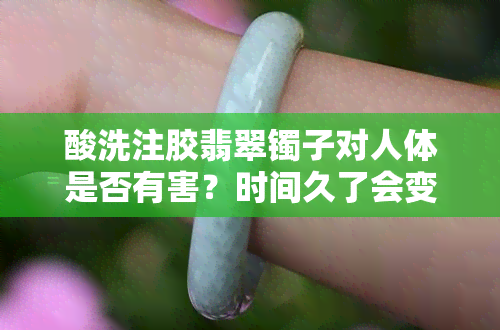 酸洗注胶翡翠镯子对人体是否有害？时间久了会变黄吗？如何辨别真伪？价格是多少？