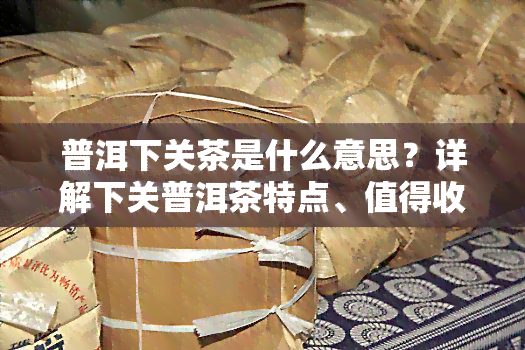 普洱下关茶是什么意思？详解下关普洱茶特点、值得收藏款式及官网价格表，官方旗舰店正品保证