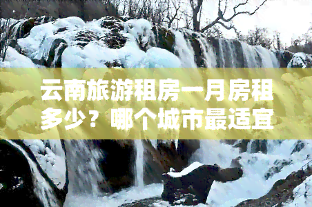 云南旅游租房一月房租多少？哪个城市最适宜？短租公寓推荐及生活费用分析