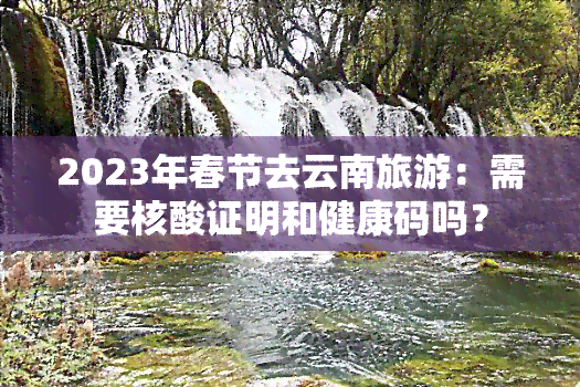 2023年春节去云南旅游：需要核酸证明和健康码吗？