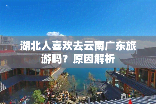 湖北人喜欢去云南广东旅游吗？原因解析