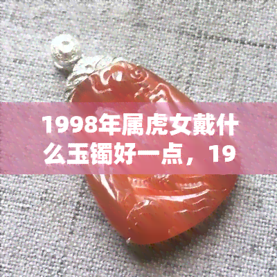 1998年属虎女戴什么玉镯好一点，1998年属虎女的更佳玉镯选择