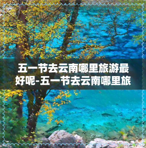 五一节去云南哪里旅游更好呢-五一节去云南哪里旅游更好呢