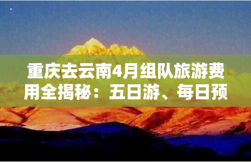 重庆去云南4月组队旅游费用全揭秘：五日游、每日预算、一个月总花费及跟团报价！