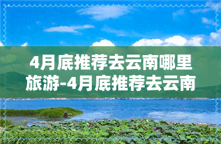 4月底推荐去云南哪里旅游-4月底推荐去云南哪里旅游好