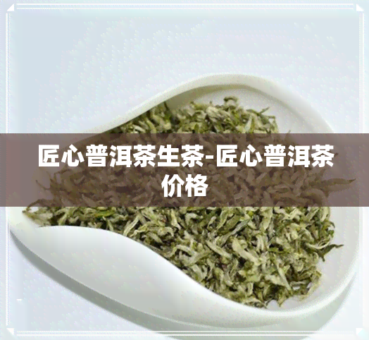 匠心普洱茶生茶-匠心普洱茶价格