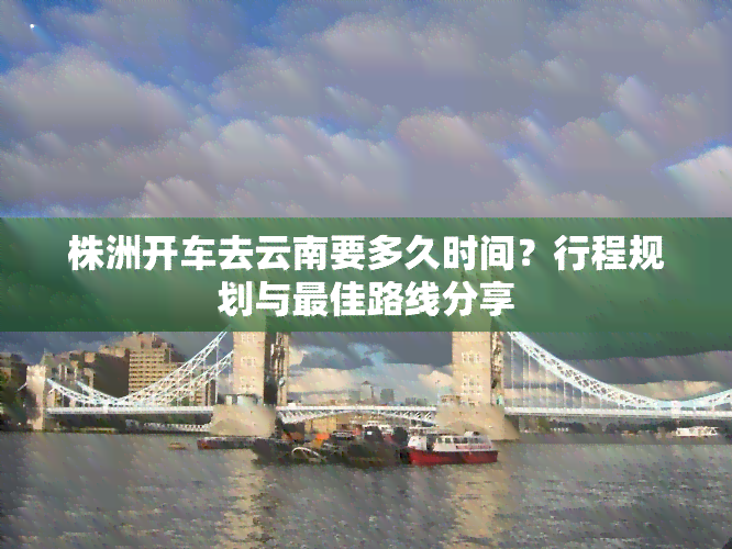 株洲开车去云南要多久时间？行程规划与更佳路线分享