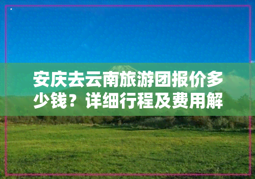 安庆去云南旅游团报价多少钱？详细行程及费用解析