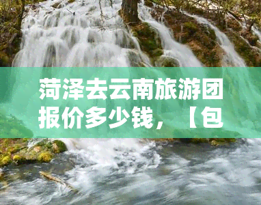 菏泽去云南旅游团报价多少钱，【包接送】菏泽去云南旅游团报价多少钱，跟团游纯玩自由行六天五夜全包价价格查询