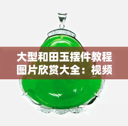 大型和田玉摆件教程图片欣赏大全：视频、图解与价格全收录