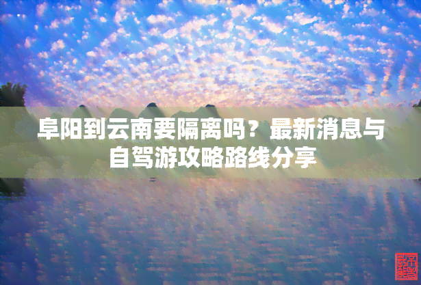 阜阳到云南要隔离吗？最新消息与自驾游攻略路线分享