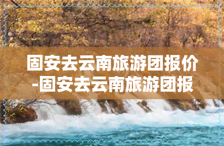 固安去云南旅游团报价-固安去云南旅游团报价多少