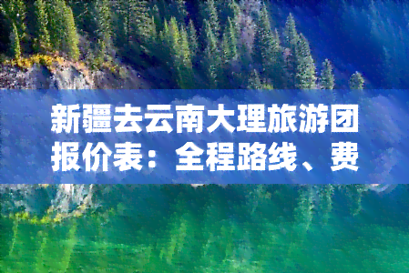 新疆去云南大理旅游团报价表：全程路线、费用及自驾游攻略