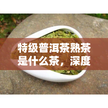 特级普洱茶熟茶是什么茶，深度解析：特级普洱茶熟茶，你了解多少？