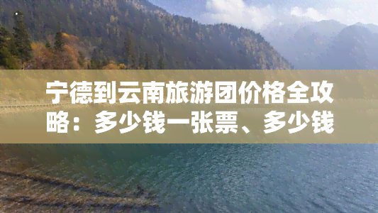 宁德到云南旅游团价格全攻略：多少钱一张票、多少钱一天、更佳路线及交通方式