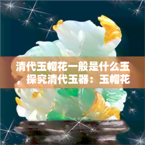 清代玉帽花一般是什么玉，探究清代玉器：玉帽花通常采用何种玉石制作？