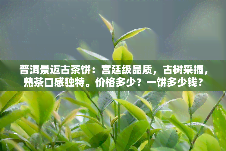 普洱景迈古茶饼：宫廷级品质，古树采摘，熟茶口感独特。价格多少？一饼多少钱？