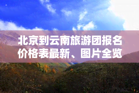 北京到云南旅游团报名价格表最新、图片全览，五日游报价详细