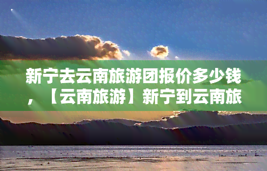 新宁去云南旅游团报价多少钱，【云南旅游】新宁到云南旅游团报价多少？赶快来看！