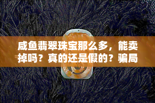 咸鱼翡翠珠宝那么多，能卖掉吗？真的还是假的？骗局揭秘与购买建议