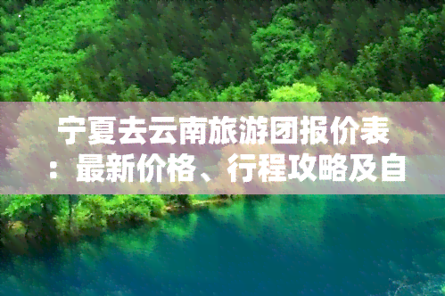 宁夏去云南旅游团报价表：最新价格、行程攻略及自驾路线