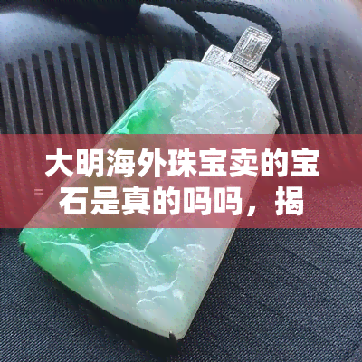 大明海外珠宝卖的宝石是真的吗吗，揭秘大明海外珠宝：所售宝石是否真实？