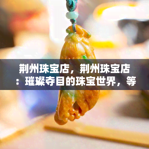 荆州珠宝店，荆州珠宝店：璀璨夺目的珠宝世界，等你来探索！