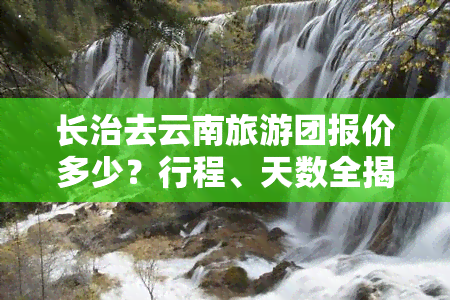 长治去云南旅游团报价多少？行程、天数全揭秘！