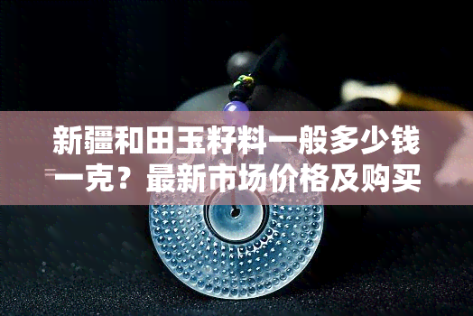 新疆和田玉籽料一般多少钱一克？最新市场价格及购买建议