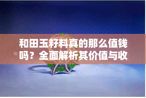 和田玉籽料真的那么值钱吗？全面解析其价值与收藏意义